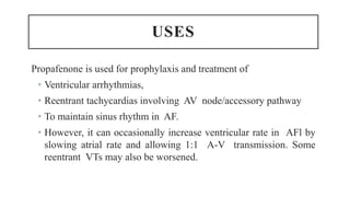 USES
Propafenone is used for prophylaxis and treatment of
• Ventricular arrhythmias,
• Reentrant tachycardias involving AV node/accessory pathway
• To maintain sinus rhythm in AF.
• However, it can occasionally increase ventricular rate in AFl by
slowing atrial rate and allowing 1:1 A-V transmission. Some
reentrant VTs may also be worsened.
 