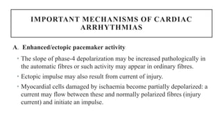 IMPORTANT MECHANISMS OF CARDIAC
ARRHYTHMIAS
A. Enhanced/ectopic pacemaker activity
• The slope of phase-4 depolarization may be increased pathologically in
the automatic fibres or such activity may appear in ordinary fibres.
• Ectopic impulse may also result from current of injury.
• Myocardial cells damaged by ischaemia become partially depolarized: a
current may flow between these and normally polarized fibres (injury
current) and initiate an impulse.
 