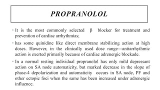 PROPRANOLOL
• It is the most commonly selected β blocker for treatment and
prevention of cardiac arrhythmias;
• has some quinidine like direct membrane stabilizing action at high
doses. However, in the clinically used dose range—antiarrhythmic
action is exerted primarily because of cardiac adrenergic blockade.
• In a normal resting individual propranolol has only mild depressant
action on SA node automaticity, but marked decrease in the slope of
phase-4 depolarization and automaticity occurs in SA node, PF and
other ectopic foci when the same has been increased under adrenergic
influence.
 