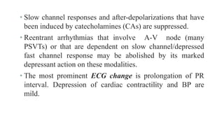 • Slow channel responses and after-depolarizations that have
been induced by catecholamines (CAs) are suppressed.
• Reentrant arrhythmias that involve A-V node (many
PSVTs) or that are dependent on slow channel/depressed
fast channel response may be abolished by its marked
depressant action on these modalities.
• The most prominent ECG change is prolongation of PR
interval. Depression of cardiac contractility and BP are
mild.
 