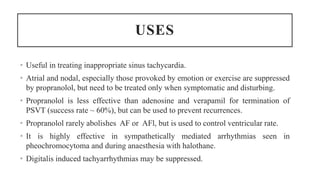 USES
• Useful in treating inappropriate sinus tachycardia.
• Atrial and nodal, especially those provoked by emotion or exercise are suppressed
by propranolol, but need to be treated only when symptomatic and disturbing.
• Propranolol is less effective than adenosine and verapamil for termination of
PSVT (success rate ~ 60%), but can be used to prevent recurrences.
• Propranolol rarely abolishes AF or AFl, but is used to control ventricular rate.
• It is highly effective in sympathetically mediated arrhythmias seen in
pheochromocytoma and during anaesthesia with halothane.
• Digitalis induced tachyarrhythmias may be suppressed.
 