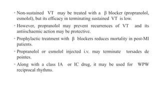 • Non-sustained VT may be treated with a β blocker (propranolol,
esmolol), but its efficacy in terminating sustained VT is low.
• However, propranolol may prevent recurrences of VT and its
antiischaemic action may be protective.
• Prophylactic treatment with β blockers reduces mortality in post-MI
patients.
• Propranolol or esmolol injected i.v. may terminate torsades de
pointes.
• Along with a class IA or IC drug, it may be used for WPW
reciprocal rhythms.
 