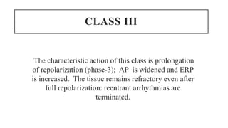 CLASS III
The characteristic action of this class is prolongation
of repolarization (phase-3); AP is widened and ERP
is increased. The tissue remains refractory even after
full repolarization: reentrant arrhythmias are
terminated.
 