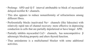 • Prolongs APD and Q-T interval attributable to block of myocardial
delayed rectifier K+ channels.
• This also appears to reduce nonuniformity of refractoriness among
different fibres.
• Preferentially blocks inactivated Na+ channels (like lidocaine) with
relatively rapid rate of channel recovery: more effective in depressing
conduction in cells that are partially depolarized or have longer APD.
• Partially inhibits myocardial Ca2+ channels, has noncompetitive β
adrenergic blocking property and alters thyroid function.
• Thus amiodarone is a multichannel blocker with some additional
activities.
 