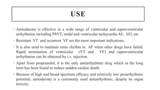 USE
• Amiodarone is effective in a wide range of ventricular and supraventricular
arrhythmias including PSVT, nodal and ventricular tachycardia AF, AFl, etc
• Resistant VT and recurrent VF are the most important indications.
• It is also used to maintain sinus rhythm in AF when other drugs have failed.
Rapid termination of ventricular (VT and VF) and supraventricular
arrhythmias can be obtained by i.v. injection.
• Apart from propranolol, it is the only antiarrhythmic drug which in the long
term has been found to reduce sudden cardiac death.
• Because of high and broad spectrum efficacy and relatively low proarrhythmic
potential, amiodarone is a commonly used antiarrhythmic, despite its organ
toxicity.
 
