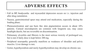 ADVERSE EFFECTS
• Fall in BP, bradycardia and myocardial depression occurs on i.v. injection and
after drug cumulation.
• Nausea, gastrointestinal upset may attend oral medication, especially during the
loading phase.
• Photosensitization and sun burn like skin pigmentation occurs in about 10%
patients. Corneal microdeposits are common with longterm use, may cause
headlight dazzle, but are reversible on discontinuation.
• Pulmonary alveolitis and fibrosis is the most serious toxicity of prolonged use,
but is rare if daily dose is kept below 200 mg.
• Peripheral neuropathy generally manifests as weakness of shoulder and pelvic
muscles. Liver damage is rare.
• Goiter, hypothyroidism and rarely hyperthyroidism may develop on chronic use.
 