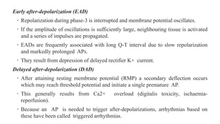 Early after-depolarization (EAD)
• Repolarization during phase-3 is interrupted and membrane potential oscillates.
• If the amplitude of oscillations is sufficiently large, neighbouring tissue is activated
and a series of impulses are propagated.
• EADs are frequently associated with long Q-T interval due to slow repolarization
and markedly prolonged APs.
• They result from depression of delayed rectifier K+ current.
Delayed after-depolarization (DAD)
• After attaining resting membrane potential (RMP) a secondary deflection occurs
which may reach threshold potential and initiate a single premature AP.
• This generally results from Ca2+ overload (digitalis toxicity, ischaemia-
reperfusion).
• Because an AP is needed to trigger after-depolarizations, arrhythmias based on
these have been called triggered arrhythmias.
 