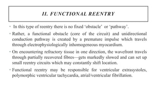 II. FUNCTIONAL REENTRY
• In this type of reentry there is no fixed ‘obstacle’ or ‘pathway’.
• Rather, a functional obstacle (core of the circuit) and unidirectional
conduction pathway is created by a premature impulse which travels
through electrophysiologically inhomogeneous myocardium.
• On encountering refractory tissue in one direction, the wavefront travels
through partially recovered fibres—gets markedly slowed and can set up
small reentry circuits which may constantly shift location.
• Functional reentry may be responsible for ventricular extrasystoles,
polymorphic ventricular tachycardia, atrial/ventricular fibrillation.
 