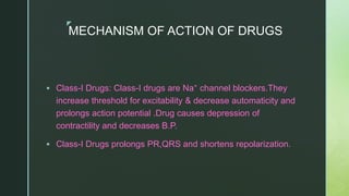 z
MECHANISM OF ACTION OF DRUGS
 Class-I Drugs: Class-I drugs are Na⁺ channel blockers.They
increase threshold for excitability & decrease automaticity and
prolongs action potential .Drug causes depression of
contractility and decreases B.P.
 Class-I Drugs prolongs PR,QRS and shortens repolarization.
 