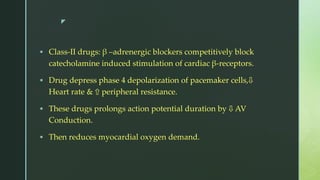 z
 Class-II drugs: β –adrenergic blockers competitively block
catecholamine induced stimulation of cardiac β-receptors.
 Drug depress phase 4 depolarization of pacemaker cells,⇩
Heart rate & ⇧ peripheral resistance.
 These drugs prolongs action potential duration by ⇩ AV
Conduction.
 Then reduces myocardial oxygen demand.
 