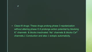 z
 Class-III drugs: These drugs prolong phase 3 repolarization
without altering phase O.It prolongs action potential by blocking
K⁺ channels & blocks inactivated Na⁺ channels & blocks Ca²⁺
channels,⇩ Conduction and also ⇩ ectopic automaticity.
 