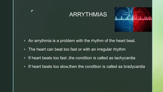 z
ARRYTHMIAS
 An arrythmia is a problem with the rhythm of the heart beat.
 The heart can beat too fast or with an irregular rhythm
 If heart beats too fast ,the condition is called as tachycardia
 If heart beats too slow,then the condition is called as bradycardia
 