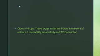 z
 Class IV drugs: These drugs inhibit the inward movement of
calcium,⇩ contractility,automaticity and AV Conduction.
 
