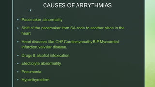 z
CAUSES OF ARRYTHMIAS
 Pacemaker abnormality
 Shift of the pacemaker from SA node to another place in the
heart
 Heart diseases like CHF,Cardiomyopathy,B.P,Myocardial
infarction,valvular disease.
 Drugs & alcohol intoxication
 Electrolyte abnormality
 Pneumonia
 Hyperthyroidism
 