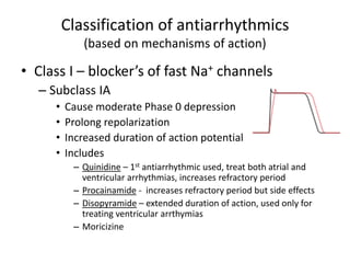 Classification of antiarrhythmics
(based on mechanisms of action)
• Class I – blocker’s of fast Na+ channels
– Subclass IA
• Cause moderate Phase 0 depression
• Prolong repolarization
• Increased duration of action potential
• Includes
– Quinidine – 1st antiarrhythmic used, treat both atrial and
ventricular arrhythmias, increases refractory period
– Procainamide - increases refractory period but side effects
– Disopyramide – extended duration of action, used only for
treating ventricular arrthymias
– Moricizine
 