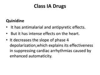 Class IA Drugs
Quinidine
• It has antimalarial and antipyretic effects.
• But it has intense effects on the heart.
• It decreases the slope of phase 4
depolarization,which explains its effectiveness
in suppressing cardiac arrhythmias caused by
enhanced automaticity.
 