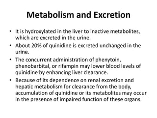 Metabolism and Excretion
• It is hydroxylated in the liver to inactive metabolites,
which are excreted in the urine.
• About 20% of quinidine is excreted unchanged in the
urine.
• The concurrent administration of phenytoin,
phenobarbital, or rifampin may lower blood levels of
quinidine by enhancing liver clearance.
• Because of its dependence on renal excretion and
hepatic metabolism for clearance from the body,
accumulation of quinidine or its metabolites may occur
in the presence of impaired function of these organs.
 