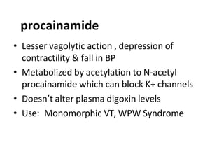 • Lesser vagolytic action , depression of
contractility & fall in BP
• Metabolized by acetylation to N-acetyl
procainamide which can block K+ channels
• Doesn’t alter plasma digoxin levels
• Use: Monomorphic VT, WPW Syndrome
procainamide
 