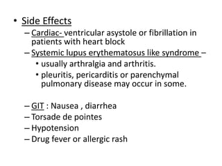 • Side Effects
– Cardiac- ventricular asystole or fibrillation in
patients with heart block
– Systemic lupus erythematosus like syndrome –
• usually arthralgia and arthritis.
• pleuritis, pericarditis or parenchymal
pulmonary disease may occur in some.
– GIT : Nausea , diarrhea
– Torsade de pointes
– Hypotension
– Drug fever or allergic rash
 