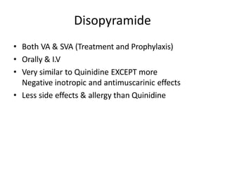 Disopyramide
• Both VA & SVA (Treatment and Prophylaxis)
• Orally & I.V
• Very similar to Quinidine EXCEPT more
Negative inotropic and antimuscarinic effects
• Less side effects & allergy than Quinidine
 