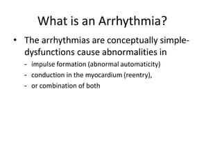What is an Arrhythmia?
• The arrhythmias are conceptually simple-
dysfunctions cause abnormalities in
– impulse formation (abnormal automaticity)
– conduction in the myocardium (reentry),
– or combination of both
 
