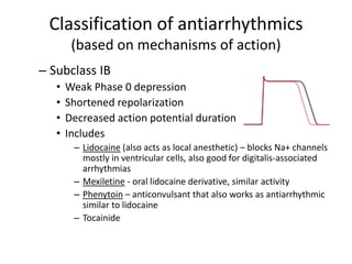 Classification of antiarrhythmics
(based on mechanisms of action)
– Subclass IB
• Weak Phase 0 depression
• Shortened repolarization
• Decreased action potential duration
• Includes
– Lidocaine (also acts as local anesthetic) – blocks Na+ channels
mostly in ventricular cells, also good for digitalis-associated
arrhythmias
– Mexiletine - oral lidocaine derivative, similar activity
– Phenytoin – anticonvulsant that also works as antiarrhythmic
similar to lidocaine
– Tocainide
 