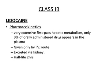 CLASS IB
LIDOCAINE
• Pharmacokinetics
– very extensive first-pass hepatic metabolism, only
3% of orally administered drug appears in the
plasma
– Given only by I.V. route
– Excreted via kidney .
– Half-life 2hrs.
 