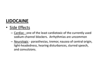 LIDOCAINE
• Side Effects
– Cardiac - one of the least cardiotoxic of the currently used
sodium channel blockers. Arrhythmias are uncommon
– Neurologic - parasthesias, tremor, nausea of central origin,
light-headedness, hearing disturbances, slurred speech,
and convulsions.
 