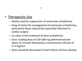 -
• Therapeutic Use
– Mainly used for suppression of ventricular arrhythmias
– Drug of choice for management of ventricular arrhythmias,
particularly those induced by myocardial infarction or
cardiac surgery
– no value in the treatment of atrial arrhythmias
– Dose- loading dose of 150–200 mg administered over
about 15 minutes followed by a maintenance infusion of
2–4 mg/min
– Dose should be decreased in heart failure and liver disease
 