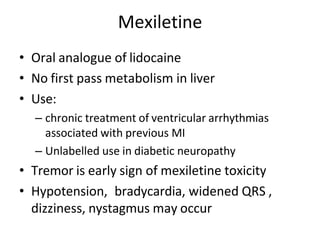 Mexiletine
• Oral analogue of lidocaine
• No first pass metabolism in liver
• Use:
– chronic treatment of ventricular arrhythmias
associated with previous MI
– Unlabelled use in diabetic neuropathy
• Tremor is early sign of mexiletine toxicity
• Hypotension, bradycardia, widened QRS ,
dizziness, nystagmus may occur
 