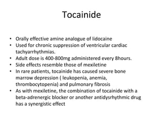 Tocainide
• Orally effective amine analogue of lidocaine
• Used for chronic suppression of ventricular cardiac
tachyarrhythmias.
• Adult dose is 400-800mg administered every 8hours.
• Side effects resemble those of mexiletine
• In rare patients, tocainide has caused severe bone
marrow depression ( leukopenia, anemia,
thrombocytopenia) and pulmonary fibrosis
• As with mexiletine, the combination of tocainide with a
beta-adrenergic blocker or another antidysrhythmic drug
has a synergistic effect
 
