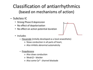 Classification of antiarrhythmics
(based on mechanisms of action)
– Subclass IC
• Strong Phase 0 depression
• No effect of depolarization
• No effect on action potential duration
• Includes
– Flecainide (initially developed as a local anaesthetic)
» Slows conduction in all parts of heart,
» Also inhibits abnormal automaticity
– Propafenone
» Also slows conduction
» Weak β – blocker
» Also some Ca2+ channel blockade
 
