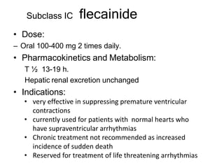 flecainide
• Dose:
– Oral 100-400 mg 2 times daily.
• Pharmacokinetics and Metabolism:
T ½ 13-19 h.
Hepatic renal excretion unchanged
• Indications:
• very effective in suppressing premature ventricular
contractions
• currently used for patients with normal hearts who
have supraventricular arrhythmias
• Chronic treatment not recommended as increased
incidence of sudden death
• Reserved for treatment of life threatening arrhythmias
Subclass IC
 