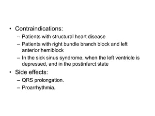 • Contraindications:
– Patients with structural heart disease
– Patients with right bundle branch block and left
anterior hemiblock
– In the sick sinus syndrome, when the left ventricle is
depressed, and in the postinfarct state
• Side effects:
– QRS prolongation.
– Proarrhythmia.
 
