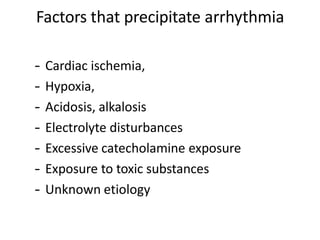 Factors that precipitate arrhythmia
– Cardiac ischemia,
– Hypoxia,
– Acidosis, alkalosis
– Electrolyte disturbances
– Excessive catecholamine exposure
– Exposure to toxic substances
– Unknown etiology
 