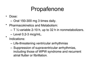 Propafenone
• Dose:
– Oral 150-300 mg 3 times daily.
Pharmacokinetics and Metabolism:
– T ½ variable 2-10 h, up to 32 h in nonmetabolizers.
– Level 0.2-3 mcg/mL.
Indications:
– Life-threatening ventricular arrhythmias
– Suppression of supraventricular arrhythmias,
including those of WPW syndrome and recurrent
atrial flutter or fibrillation.
•
•
 