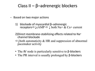 Class II – β–adrenergic blockers
– Based on two major actions
1) blockade of myocardial β–adrenergic
receptors↓cAMP  ↓ both Na+ & Ca+ current
2)Direct membrane-stabilizing effects related to Na+
channel blockade
↓both automaticity & HR and suppression of abnormal
pacemaker activity
• TheA
V node is particularly sensitive to β-blockers
• The PR interval is usually prolonged by β-blockers
 
