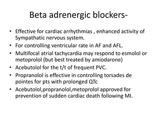 Beta adrenergic blockers-
• Effective for cardiac arrhythmias , enhanced activity of
Sympathatic nervous system.
• For controlling ventricular rate in AF and AFL.
• Multifocal atrial tachycardia may respond to esmolol or
metoprolol (but best treated by amiodarone)
• Acebutolol for the t/t of frequent PVC.
• Propranolol is effective in controlling torsades de
pointes for pts with prolonged QTc
• Acebutolol,propranolol,metoprolol approved for
prevention of sudden cardiac death following MI.
 