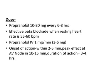 Dose-
• Propranolol 10-80 mg every 6-8 hrs
• Effective beta blockade when resting heart
rate is 55-60 bpm
• Propranolol IV 1 mg/min (3-6 mg)
• Onset of action-within 2-5 min,peak effect at
AV Node in 10-15 min,duration of action= 3-4
hrs.
 