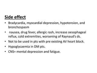 Side effect
• Bradycardia, myocardial depression, hypotension, and
bronchospasm
• nausea, drug fever, allergic rash, increase oesophageal
reflux, cold extremities, worsening of Raynaud’s ds.
• Not to be used in pts with pre existing AV heart block.
• Hypoglycaemia in DM pts.
• CNS= mental depression and fatigue.
 