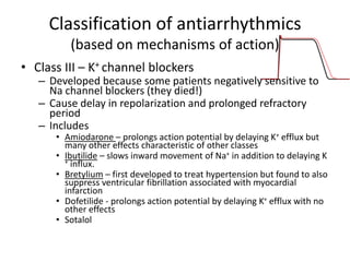Classification of antiarrhythmics
(based on mechanisms of action)
• Class III – K+ channel blockers
– Developed because some patients negatively sensitive to
Na channel blockers (they died!)
– Cause delay in repolarization and prolonged refractory
period
– Includes
• Amiodarone – prolongs action potential by delaying K+ efflux but
many other effects characteristic of other classes
• Ibutilide – slows inward movement of Na+ in addition to delaying K
+ influx.
• Bretylium – first developed to treat hypertension but found to also
suppress ventricular fibrillation associated with myocardial
infarction
• Dofetilide - prolongs action potential by delaying K+ efflux with no
other effects
• Sotalol
 