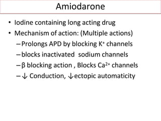 Amiodarone
• Iodine containing long acting drug
• Mechanism of action: (Multiple actions)
–Prolongs APD by blocking K+ channels
–blocks inactivated sodium channels
–β blocking action , Blocks Ca2+ channels
–↓ Conduction, ↓ectopic automaticity
 