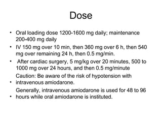 Dose
• Oral loading dose 1200-1600 mg daily; maintenance
200-400 mg daily
IV 150 mg over 10 min, then 360 mg over 6 h, then 540
mg over remaining 24 h, then 0.5 mg/min.
After cardiac surgery, 5 mg/kg over 20 minutes, 500 to
1000 mg over 24 hours, and then 0.5 mg/minute
Caution: Be aware of the risk of hypotension with
intravenous amiodarone.
Generally, intravenous amiodarone is used for 48 to 96
hours while oral amiodarone is instituted.
•
•
•
•
 