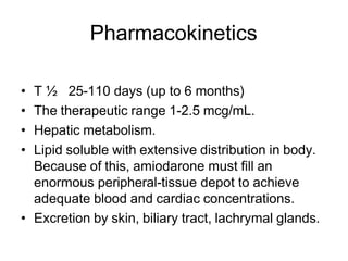 Pharmacokinetics
• T ½ 25-110 days (up to 6 months)
• The therapeutic range 1-2.5 mcg/mL.
• Hepatic metabolism.
• Lipid soluble with extensive distribution in body.
Because of this, amiodarone must fill an
enormous peripheral-tissue depot to achieve
adequate blood and cardiac concentrations.
• Excretion by skin, biliary tract, lachrymal glands.
 
