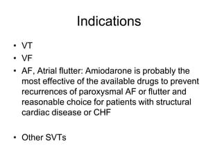 Indications
• VT
• VF
• AF, Atrial flutter: Amiodarone is probably the
most effective of the available drugs to prevent
recurrences of paroxysmal AF or flutter and
reasonable choice for patients with structural
cardiac disease or CHF
• Other SVTs
 