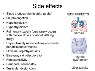 Side effects
•
•
•
•
•
Sinus bradycardia (in older adults)
QT prolongation
Hypothyroidism
Hyperthyroidism
Pulmonary toxicity (very rarely occurs
with the low doses of about 200 mg
daily)
Hepatotoxicity (elevated enzyme levels,
hepatitis and cirrhosis)
Optic neuropathy/neuritis
Blue-gray skin discoloration
Photosensitivity
Peripheral neuropathy
Testicular dysfunction
•
•
•
•
•
•
 