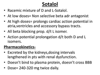 Sotalol
• Racemic mixture of D and L-Sotalol.
• At low doses= Non selective beta adr antagonist
• At high doses= prolongs cardiac action potential in
atria,ventricles and accessory bypass tracts.
• All beta blocking prop. d/t L isomer.
• Action potential prolongation d/t both D and L
isomers.
Pharmacokinetics-
• Excreted by the kidneys,dosing intervals
lengthened in pts with renal dysfunction.
• Doesn’t bind to plasma protein, doesn’t cross BBB
• Dose= 240-320 mg twice daily.
 