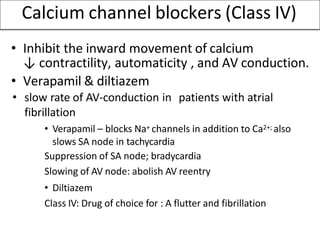 Calcium channel blockers (Class IV)
• Inhibit the inward movement of calcium
↓ contractility, automaticity , and AV conduction.
• Verapamil & diltiazem
• slow rate of AV-conduction in patients with atrial
fibrillation
• Verapamil – blocks Na+ channels in addition to Ca2+; also
slows SA node in tachycardia
Suppression of SA node; bradycardia
Slowing of AV node: abolish AV reentry
• Diltiazem
Class IV: Drug of choice for : A flutter and fibrillation
 