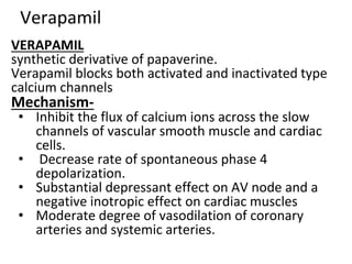 Verapamil
VERAPAMIL
synthetic derivative of papaverine.
Verapamil blocks both activated and inactivated type
calcium channels
Mechanism-
• Inhibit the flux of calcium ions across the slow
channels of vascular smooth muscle and cardiac
cells.
• Decrease rate of spontaneous phase 4
depolarization.
• Substantial depressant effect on AV node and a
negative inotropic effect on cardiac muscles
• Moderate degree of vasodilation of coronary
arteries and systemic arteries.
 
