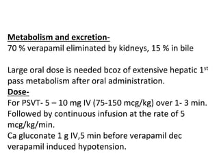 Metabolism and excretion-
70 % verapamil eliminated by kidneys, 15 % in bile
Large oral dose is needed bcoz of extensive hepatic 1st
pass metabolism after oral administration.
Dose-
For PSVT- 5 – 10 mg IV (75-150 mcg/kg) over 1- 3 min.
Followed by continuous infusion at the rate of 5
mcg/kg/min.
Ca gluconate 1 g IV,5 min before verapamil dec
verapamil induced hypotension.
 